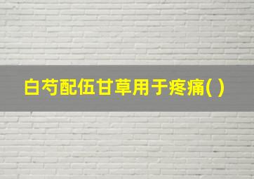 白芍配伍甘草用于疼痛( )